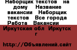 Наборщик текстов ( на дому) › Название вакансии ­ Наборщик текстов - Все города Работа » Вакансии   . Иркутская обл.,Иркутск г.